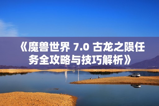 《魔兽世界 7.0 古龙之陨任务全攻略与技巧解析》