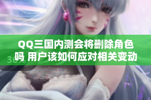 QQ三国内测会将删除角色吗 用户该如何应对相关变动