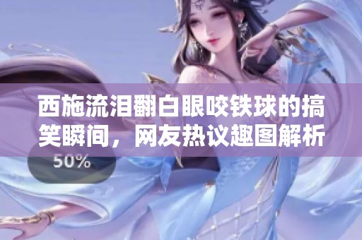 西施流泪翻白眼咬铁球的搞笑瞬间，网友热议趣图解析