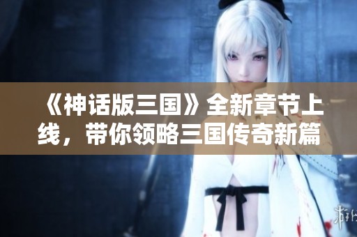 《神话版三国》全新章节上线，带你领略三国传奇新篇章