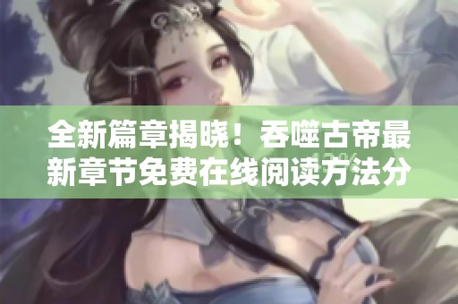 全新篇章揭晓！吞噬古帝最新章节免费在线阅读方法分享