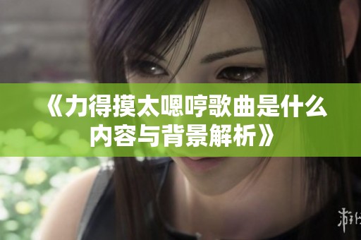 《力得摸太嗯哼歌曲是什么内容与背景解析》
