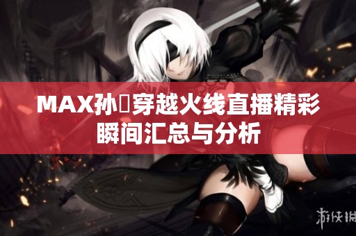 MAX孙璟穿越火线直播精彩瞬间汇总与分析