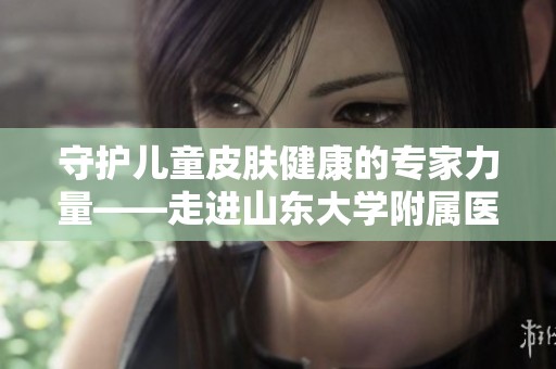 守护儿童皮肤健康的专家力量——走进山东大学附属医院