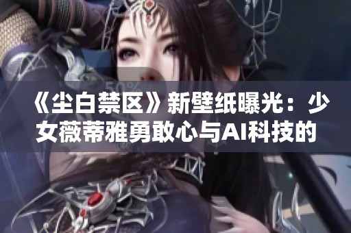 《尘白禁区》新壁纸曝光：少女薇蒂雅勇敢心与AI科技的完美融合揭示