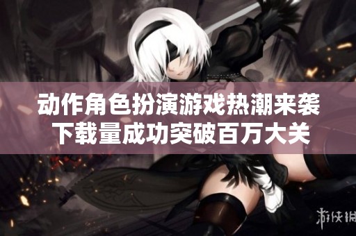 动作角色扮演游戏热潮来袭 下载量成功突破百万大关