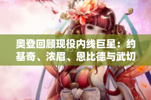 奥登回顾现役内线巨星：约基奇、浓眉、恩比德与武切维奇的精彩表现