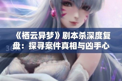 《栖云异梦》剧本杀深度复盘：探寻案件真相与凶手心路历程