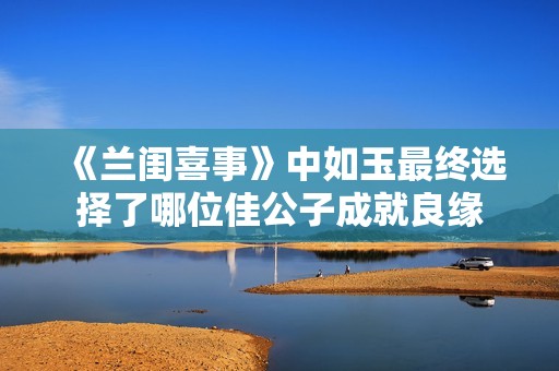 《兰闺喜事》中如玉最终选择了哪位佳公子成就良缘