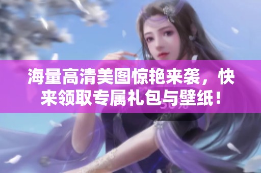 海量高清美图惊艳来袭，快来领取专属礼包与壁纸！