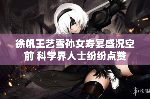 徐帆王艺雪孙女寿宴盛况空前 科学界人士纷纷点赞