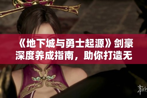 《地下城与勇士起源》剑豪深度养成指南，助你打造无懈可击的终极战士