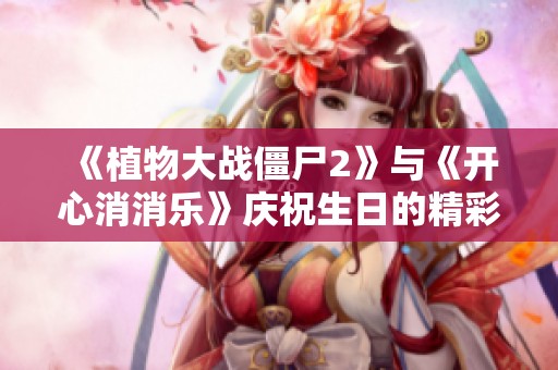 《植物大战僵尸2》与《开心消消乐》庆祝生日的精彩故事