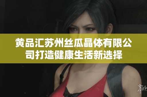 黄品汇苏州丝瓜晶体有限公司打造健康生活新选择