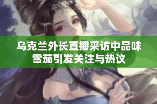 乌克兰外长直播采访中品味雪茄引发关注与热议