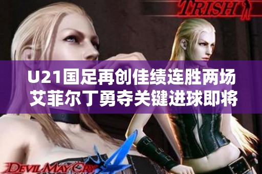 U21国足再创佳绩连胜两场 艾菲尔丁勇夺关键进球即将迎战决战