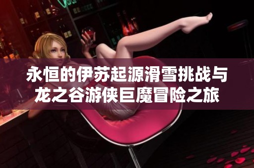 永恒的伊苏起源滑雪挑战与龙之谷游侠巨魔冒险之旅