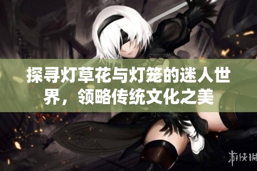探寻灯草花与灯笼的迷人世界，领略传统文化之美