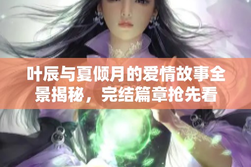 叶辰与夏倾月的爱情故事全景揭秘，完结篇章抢先看