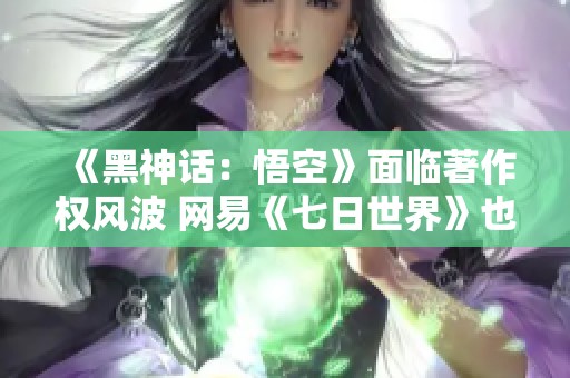 《黑神话：悟空》面临著作权风波 网易《七日世界》也在改版中