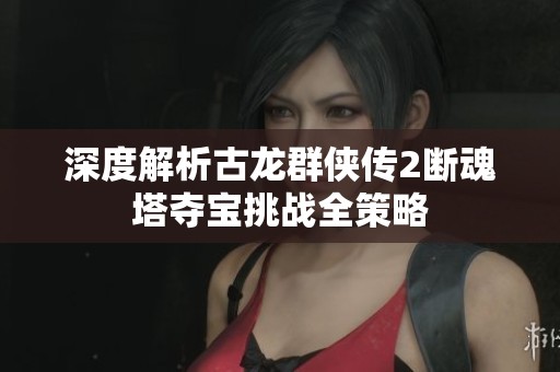 深度解析古龙群侠传2断魂塔夺宝挑战全策略