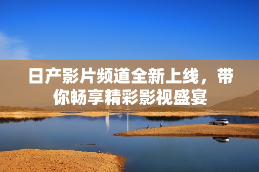 日产影片频道全新上线，带你畅享精彩影视盛宴