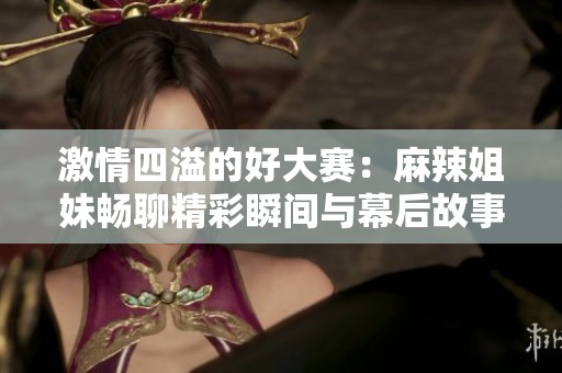 激情四溢的好大赛：麻辣姐妹畅聊精彩瞬间与幕后故事