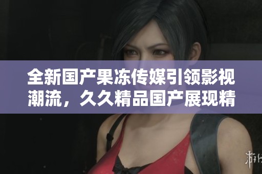 全新国产果冻传媒引领影视潮流，久久精品国产展现精彩内容