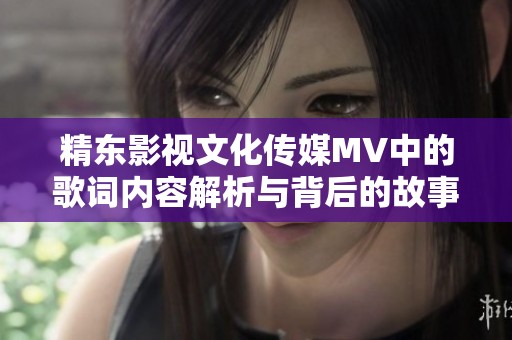 精东影视文化传媒MV中的歌词内容解析与背后的故事揭秘