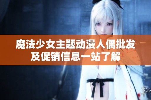 魔法少女主题动漫人偶批发及促销信息一站了解