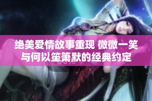 绝美爱情故事重现 微微一笑与何以笙箫默的经典约定