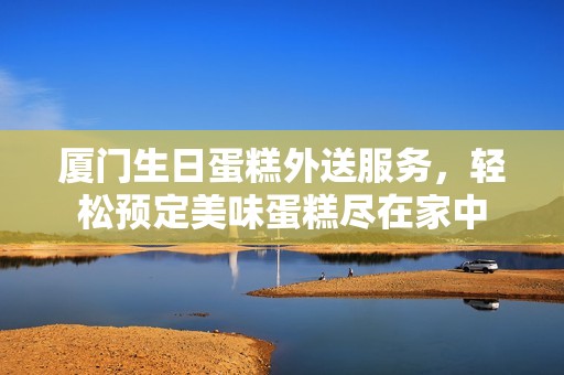 厦门生日蛋糕外送服务，轻松预定美味蛋糕尽在家中