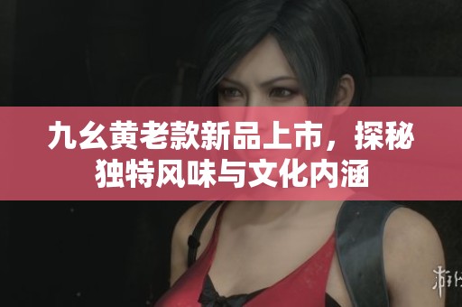 九幺黄老款新品上市，探秘独特风味与文化内涵