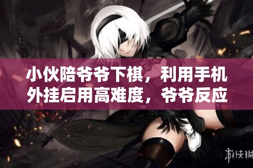 小伙陪爷爷下棋，利用手机外挂启用高难度，爷爷反应引人发笑