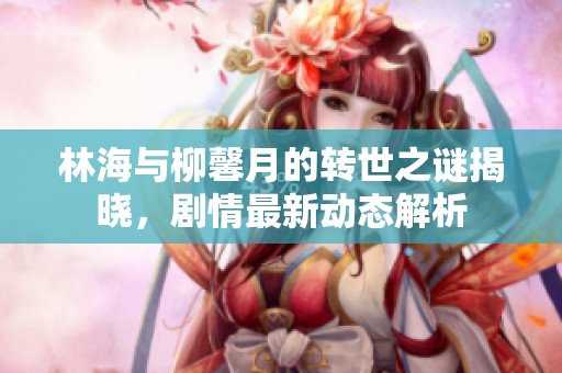 林海与柳馨月的转世之谜揭晓，剧情最新动态解析
