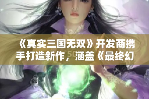 《真实三国无双》开发商携手打造新作，涵盖《最终幻想》元素，引发期待