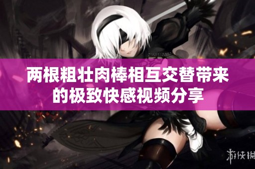 两根粗壮肉棒相互交替带来的极致快感视频分享