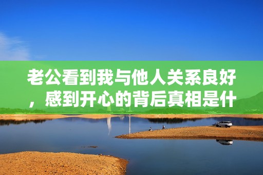 老公看到我与他人关系良好，感到开心的背后真相是什么
