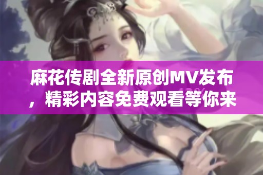 麻花传剧全新原创MV发布，精彩内容免费观看等你来欣赏！