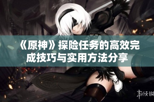 《原神》探险任务的高效完成技巧与实用方法分享