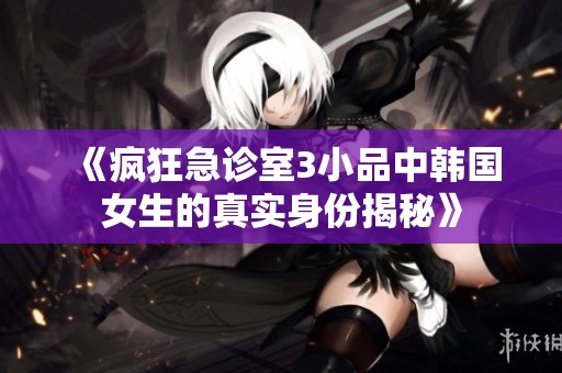 《疯狂急诊室3小品中韩国女生的真实身份揭秘》