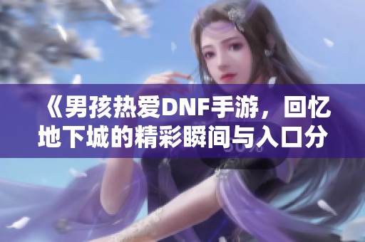 《男孩热爱DNF手游，回忆地下城的精彩瞬间与入口分享》