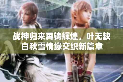 战神归来再铸辉煌，叶无缺白秋雪情缘交织新篇章