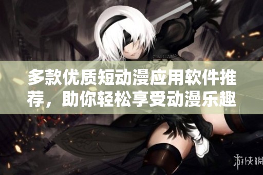 多款优质短动漫应用软件推荐，助你轻松享受动漫乐趣