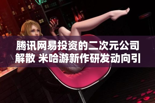 腾讯网易投资的二次元公司解散 米哈游新作研发动向引关注