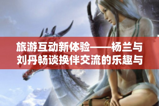 旅游互动新体验——杨兰与刘丹畅谈换伴交流的乐趣与收获