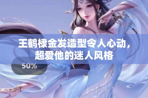 王鹤棣金发造型令人心动，超爱他的迷人风格
