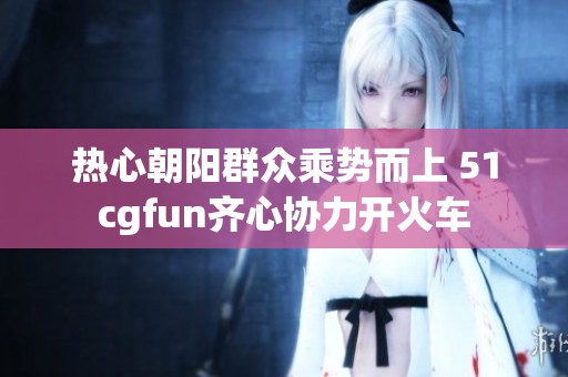 热心朝阳群众乘势而上 51cgfun齐心协力开火车