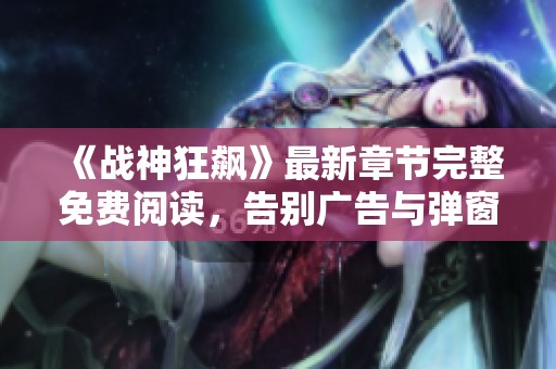《战神狂飙》最新章节完整免费阅读，告别广告与弹窗的畅爽体验