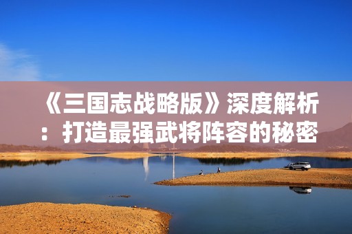 《三国志战略版》深度解析：打造最强武将阵容的秘密搭配技巧